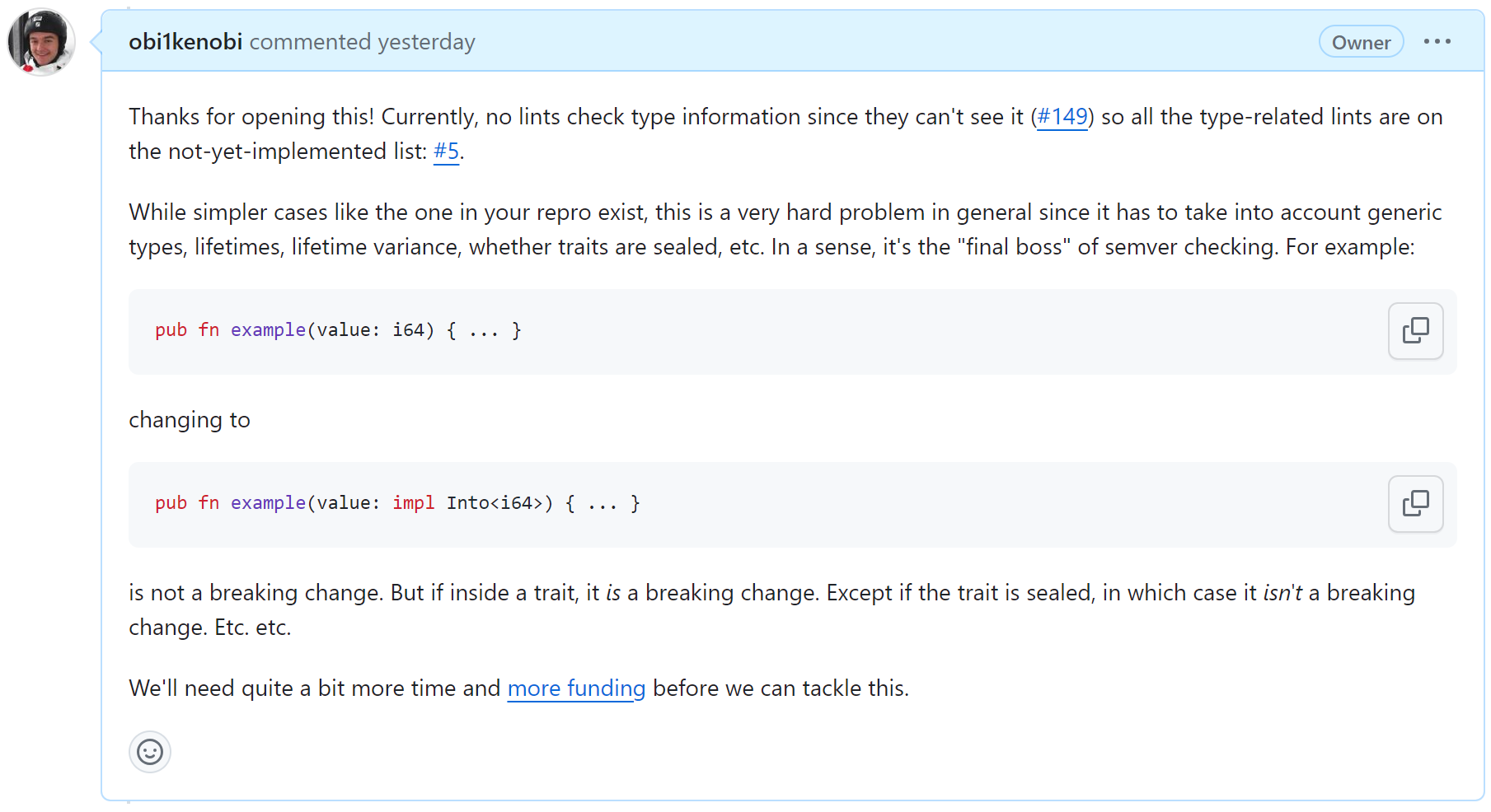 Currently, no lints check type information since they can't see it (#149) so all the type-related lints are on the not-yet-implemented list: #5. While simpler cases like the one in your repro exist, this is a very hard problem in general since it has to take into account generic types, lifetimes, lifetime variance, whether traits are sealed, etc. In a sense, it's the "final boss" of semver checking. For example: pub fn example(value: i64) { ... } changing to pub fn example(value: impl Into<i64>) { ... } is not a breaking change. But if inside a trait, it is a breaking change. Except if the trait is sealed, in which case it isn't a breaking change. Etc. etc. We'll need quite a bit more time and more funding before we can tackle this.