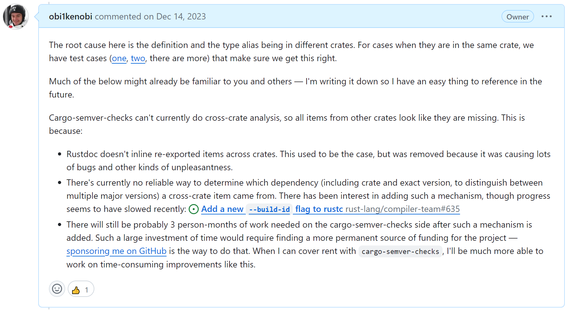 GitHub screenshot from this comment: https://github.com/obi1kenobi/cargo-semver-checks/issues/609 It reads: Cargo-semver-checks can't currently do cross-crate analysis, so all items from other crates look like they are missing. This is because: (a) Rustdoc doesn't inline re-exported items across crates. This used to be the case, but was removed because it was causing lots of bugs and other kinds of unpleasantness. (b) There's currently no reliable way to determine which dependency (including crate and exact version, to distinguish between multiple major versions) a cross-crate item came from. There has been interest in adding such a mechanism, though progress seems to have slowed recently: https://github.com/rust-lang/compiler-team/issues/635 (c) There will still be probably 3 person-months of work needed on the cargo-semver-checks side after such a mechanism is added. Such a large investment of time would require finding a more permanent source of funding for the project — sponsoring me on GitHub is the way to do that. When I can cover rent with cargo-semver-checks, I'll be much more able to work on time-consuming improvements like this.