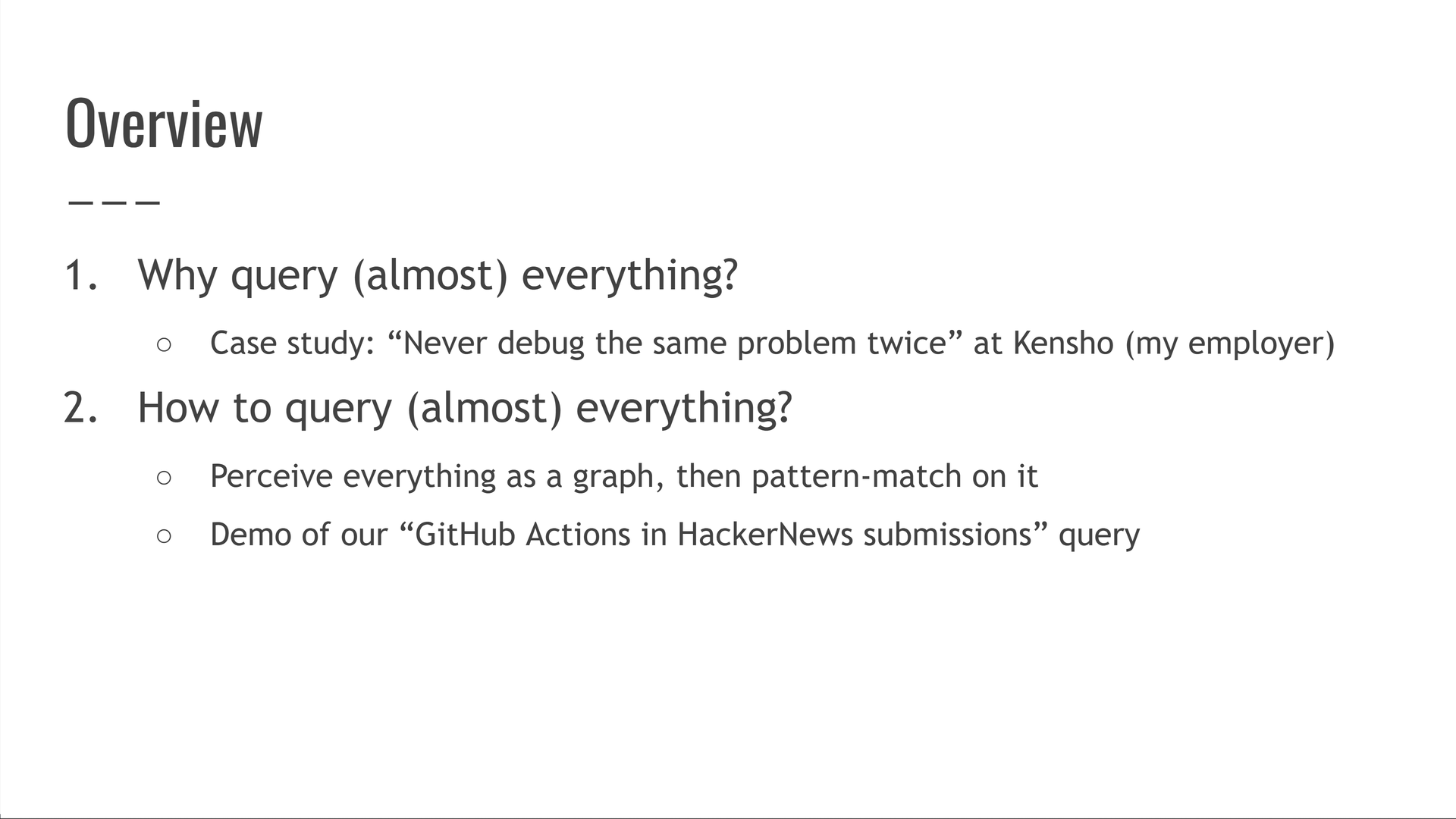 First, why query (almost) everything? We'll show a case study about never debugging the same problem twice from my (now-ex) employer, Kensho. Second, how to query (almost) everything? We'll perceive everything as a graph, then pattern-match on it. This will include running our "GitHub Actions in HackerNews submissions" query.