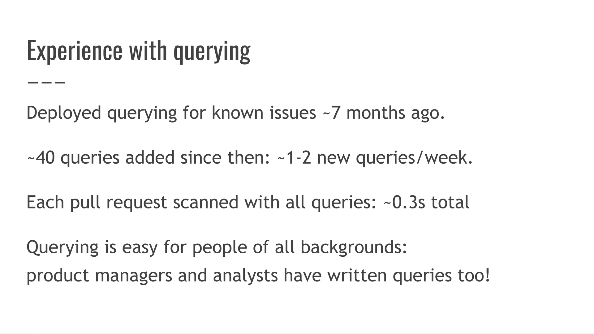 Our experience with querying: we deployed querying for known issues approximately 7 months ago (as of 2022 when this talk was originally given). About 40 queries have been added since then: around 1-2 queries per week. Each pull request gets scanned with all queries, which takes about a third of a second. Querying is easy for people of all backgrounds: product managers and analysts have written queries too!