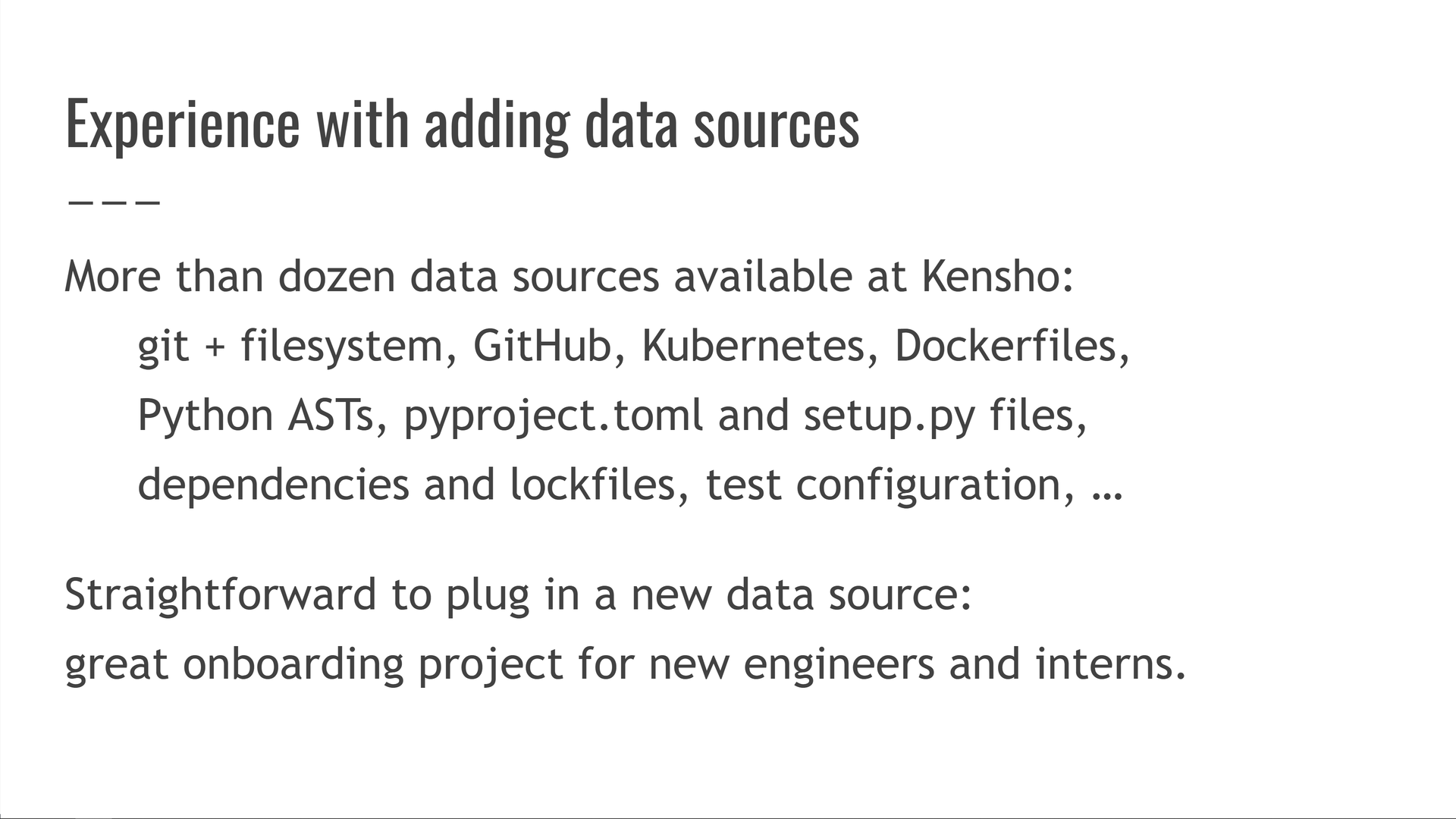 More than a dozen data sources available at Kensho: git + filesystem, GitHub, Kubernetes, Dockerfiles, Python ASTs, pyproject.toml and setup.py files, dependencies and lockfiles, test configuration, etc. It's straightforward to plug in a new data source: great onboarding project for new engineers and interns.