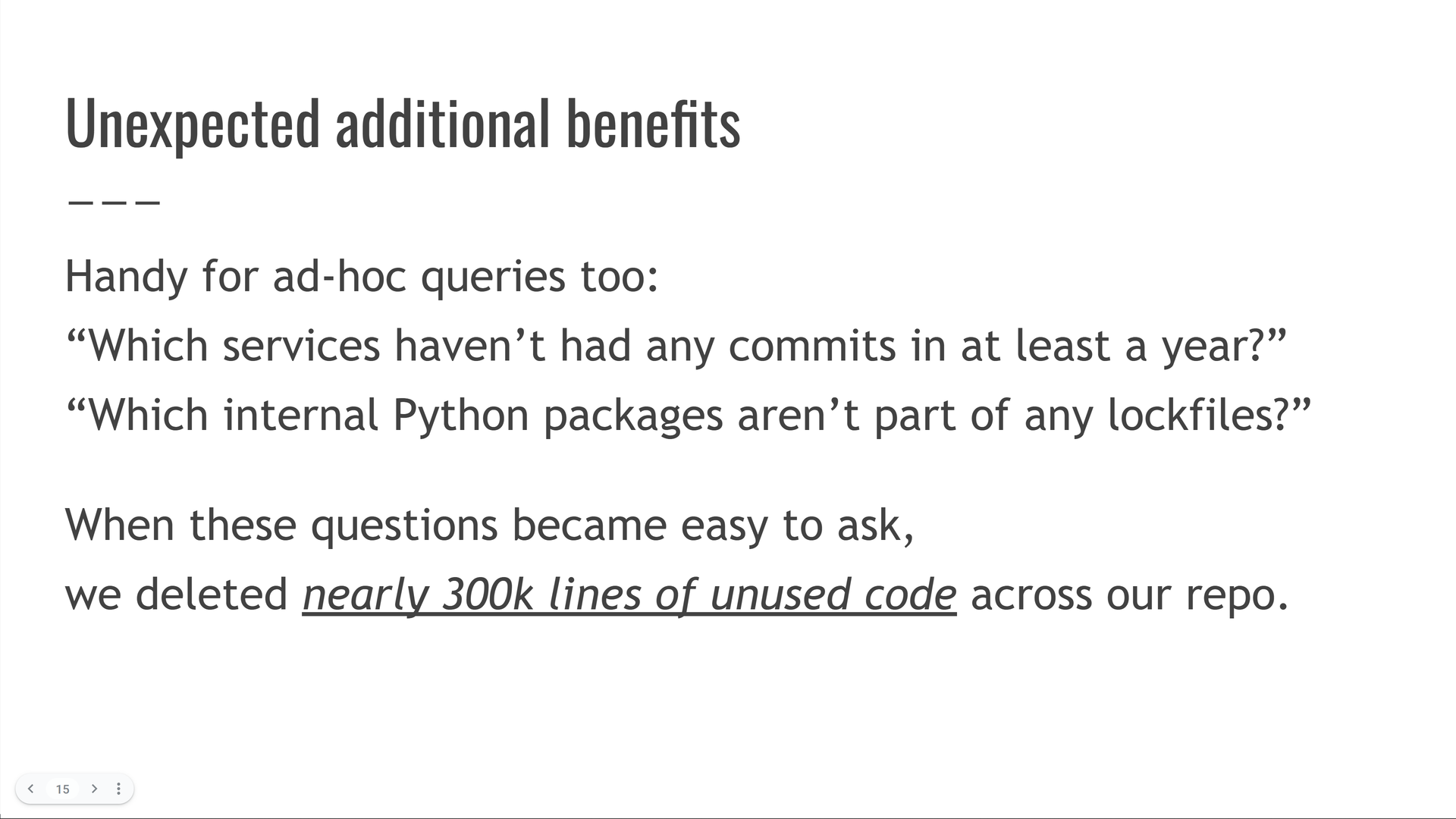 Unexpected additional benefits: the system is handy for ad-hoc queries too! For example: "which services haven't had any commits in at least one year?" or "which internal python packages aren't part of any lockfiles?" When these questions became easy to ask, we deleted nearly 300000 lines of unused code across our monorepo.