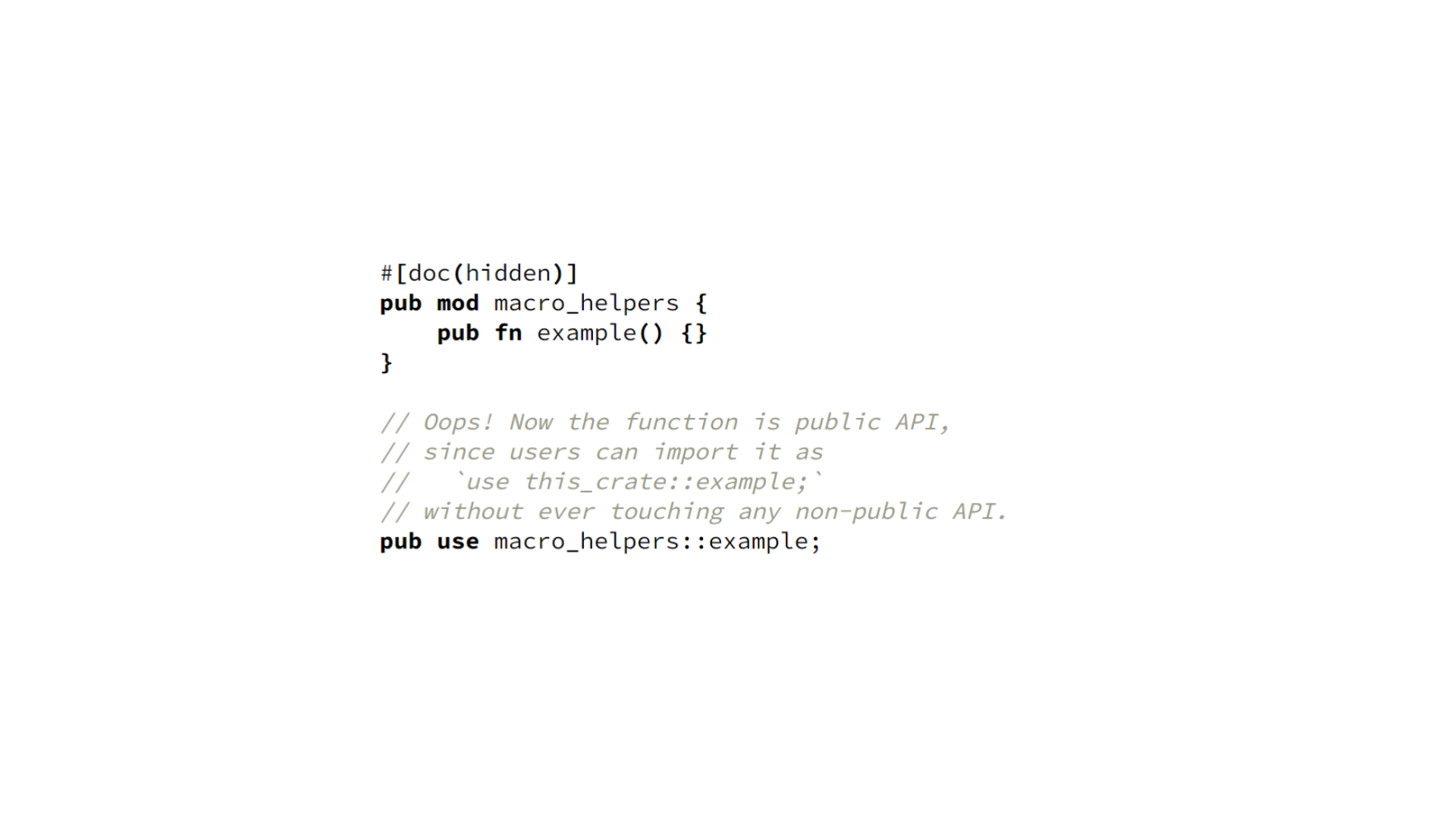 Another block of code. It shows a public module marked `#[doc(hidden)]` containing a public function. A line of code adjacent to the module performs a re-export (`pub use`) of the public function, making it possible for other crates to import the function without touching any non-public APIs. Neither the function nor its re-export are themselves `#[doc(hidden)]`, so this function is public API under the path `this_crate::example`. Its deletion would be a major breaking change.