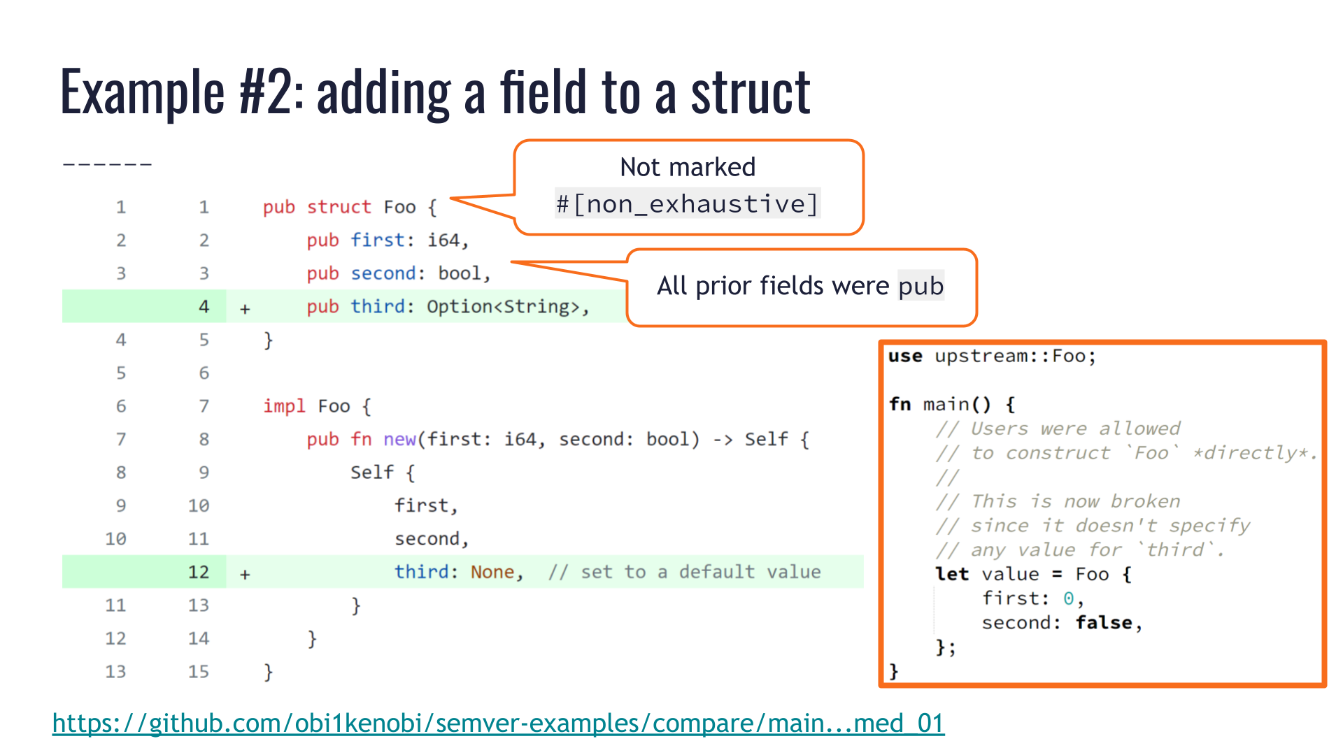 Annotations over the code in the aforementioned pull request. They point out that the `pub struct Foo` was not marked `#[non_exhaustive]`, and that all its prior fields were public, therefore downstream users were allowed to construct `Foo` values with struct literal notation: `Foo { first: 0, second: false }` Such uses are broken by this pull request, since they don't specify any value for the new field named `third`.