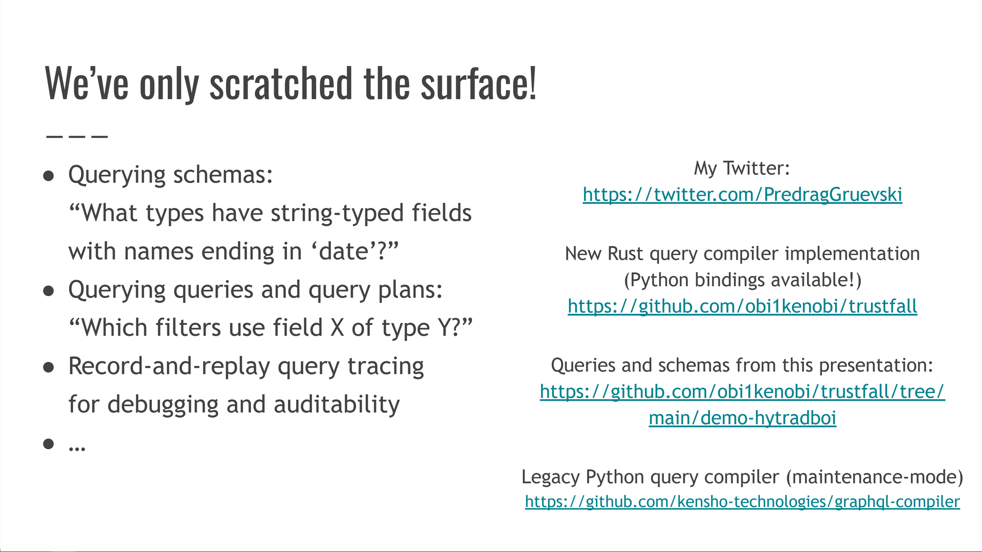 Our examples so far have only scratched the surface of what Trustfall can do! To give you a small taste of what else it can do, it can also be used to query schemas and answer questions like "what vertex types have string-typed properties whose names end in 'date'?" It can also be used to query queries, or query plans, such as asking "which of our queries have filters on property X of type Y?" It also offers record-and-replay query tracing for easy query debugging and auditability, and much more!